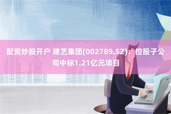 配资炒股开户 建艺集团(002789.SZ)：控股子公司中标1.21亿元项目