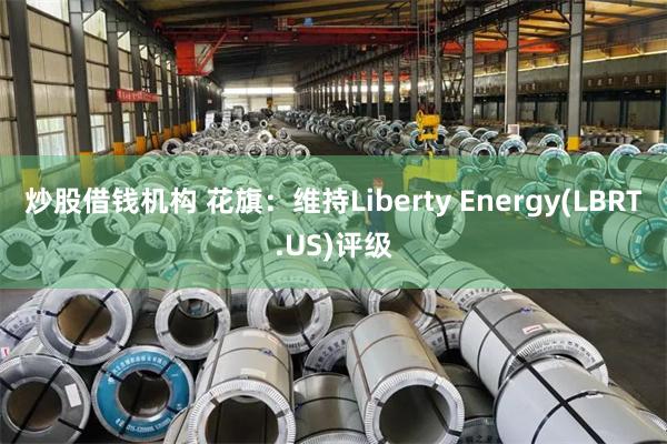 炒股借钱机构 花旗：维持Liberty Energy(LBRT.US)评级