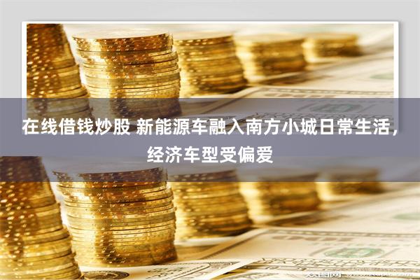 在线借钱炒股 新能源车融入南方小城日常生活，经济车型受偏爱