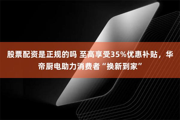 股票配资是正规的吗 至高享受35%优惠补贴，华帝厨电助力消费者“换新到家”