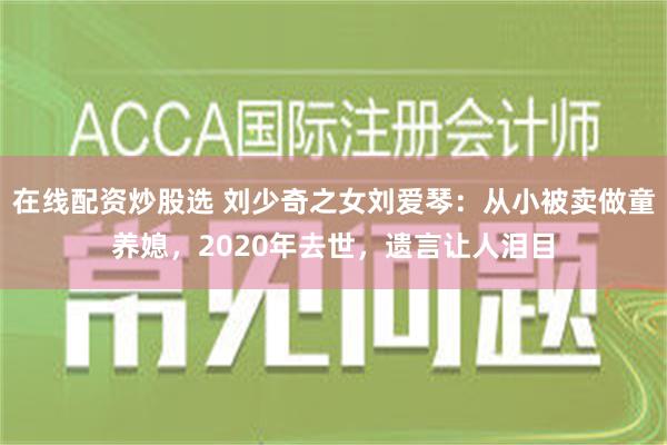 在线配资炒股选 刘少奇之女刘爱琴：从小被卖做童养媳，2020年去世，遗言让人泪目