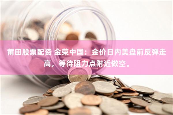 莆田股票配资 金荣中国：金价日内美盘前反弹走高，等待阻力点附近做空。