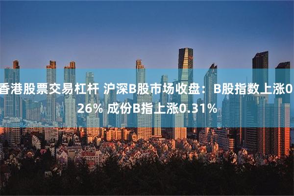 香港股票交易杠杆 沪深B股市场收盘：B股指数上涨0.26% 成份B指上涨0.31%