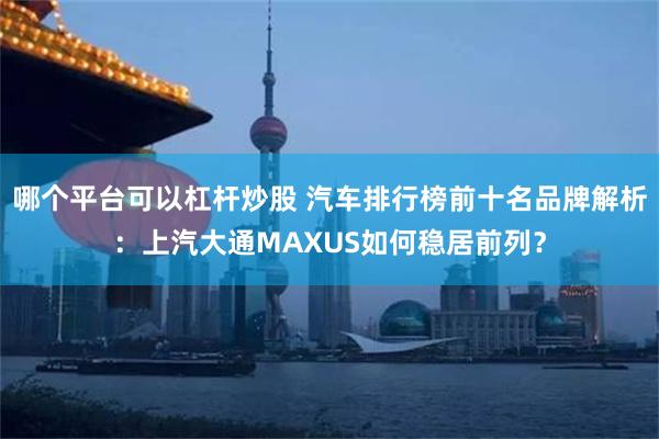 哪个平台可以杠杆炒股 汽车排行榜前十名品牌解析：上汽大通MAXUS如何稳居前列？