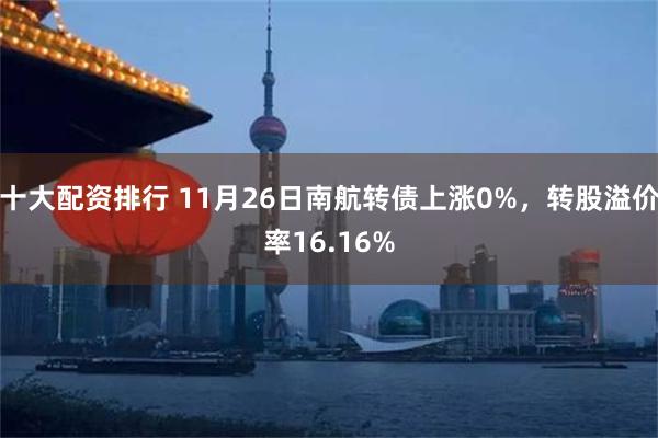 十大配资排行 11月26日南航转债上涨0%，转股溢价率16.16%