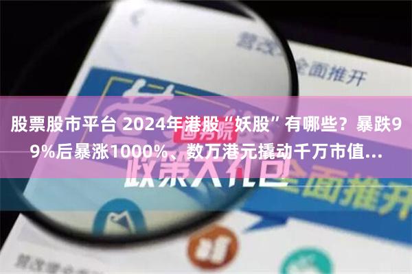 股票股市平台 2024年港股“妖股”有哪些？暴跌99%后暴涨1000%、数万港元撬动千万市值...