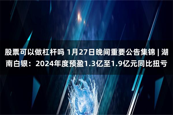 股票可以做杠杆吗 1月27日晚间重要公告集锦 | 湖南白银：2024年度预盈1.3亿至1.9亿元同比扭亏